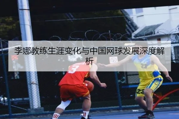 李娜教练生涯变化与中国网球发展深度解析